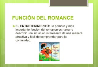 FUNCIÓN DEL ROMANCE
 EL ENTRETENIMIENTO: La primera y mas
importante función del romance es narrar o
describir una situación interesante de una manera
atractiva y fácil de comprender para la
comunidad.
 