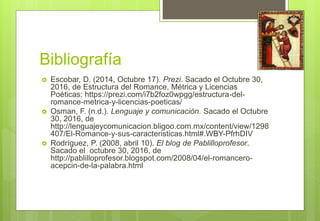 Bibliografía
 Escobar, D. (2014, Octubre 17). Prezi. Sacado el Octubre 30,
2016, de Estructura del Romance, Métrica y Licencias
Poéticas: https://prezi.com/i7b2foz0wpgg/estructura-del-
romance-metrica-y-licencias-poeticas/
 Osman, F. (n.d.). Lenguaje y comunicación. Sacado el Octubre
30, 2016, de
http://lenguajeycomunicacion.bligoo.com.mx/content/view/1298
407/El-Romance-y-sus-caracteristicas.html#.WBY-PfrhDIV
 Rodríguez, P. (2008, abril 10). El blog de Pablilloprofesor.
Sacado el octubre 30, 2016, de
http://pablilloprofesor.blogspot.com/2008/04/el-romancero-
acepcin-de-la-palabra.html
 