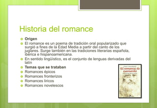 Historia del romance
 Origen
 El romance es un poema de tradición oral popularizado que
surgió a fines de la Edad Media a partir del canto de los
juglares. Surge también en las tradiciones literarias española,
ibérica e hispanoamericana.
 En sentido lingüístico, es el conjunto de lenguas derivadas del
latín
 Temas que se trataban
 Romances épicos
 Romances fronterizos
 Romances liricos
 Romances novelescos
 