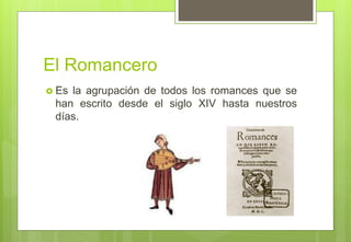 El Romancero
 Es la agrupación de todos los romances que se
han escrito desde el siglo XIV hasta nuestros
días.
 
