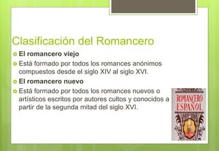 Clasificación del Romancero
 El romancero viejo
 Está formado por todos los romances anónimos
compuestos desde el siglo XIV al siglo XVI.
 El romancero nuevo
 Está formado por todos los romances nuevos o
artísticos escritos por autores cultos y conocidos a
partir de la segunda mitad del siglo XVI.
 