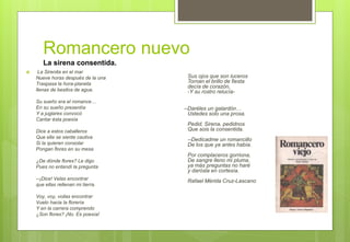 Romancero nuevo
 La Sirenita en el mar
Nueve horas después de la una
Traspasa la hora-planeta
llenas de besitos de agua.
Su sueño era el romance…
En su sueño presentía
Y a juglares convocó
Cantar ésta poesía
Dice a estos caballeros
Que ella se siente cautiva
Si la quieren consolar
Pongan flores en su mesa
¿De dónde flores? Le digo
Pues no entendí la pregunta
--¡Dice! Velas encontrar
que ellas rellenan mi tierra.
Voy, voy, voilas encontrar
Vuelo hacia la florería
Y en la carrera comprendo
¿Son flores? ¡No. Es poesía!
Sus ojos que son luceros
Tornan el brillo de fiesta
decía de corazón,
-Y su rostro relucía-
--Daréles un galardón…
Ustedes solo una prosa.
Pedid, Sirena, pedidnos
Que sois la consentida.
--Dedicadme un romancillo
De los que ya antes había.
Por complaceros gorriona,
De sangre lleno mi pluma.
ya más preguntas no haré
y darósla en cortesía.
Rafael Mérida Cruz-Lascano
La sirena consentida.
 