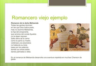 Romancero viejo ejemplo
Romance de la doña Melisenda
Todas las gentes dormían
en las que Dios había parte;
mas no duerme Melisenda,
la hija del emperante,
que amores del conde Ayuelos
no la dejan reposar.
Salto diera de la cama
como la parió su madre,
vistiérase una alcandora
no hallando su brial,
base por los palacios
donde sus amas están,
dando palmadas e ellas.
En el romance de Melisenda desarrolla una aventura repetida en muchas Chanson de
geste.
 