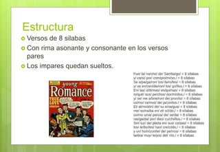Estructura
 Versos de 8 silabas
 Con rima asonante y consonante en los versos
pares
 Los impares quedan sueltos.
 