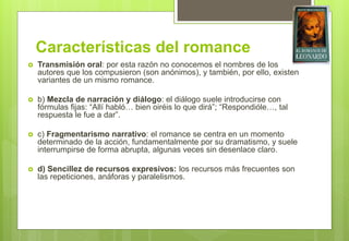 Características del romance
 Transmisión oral: por esta razón no conocemos el nombres de los
autores que los compusieron (son anónimos), y también, por ello, existen
variantes de un mismo romance.
 b) Mezcla de narración y diálogo: el diálogo suele introducirse con
fórmulas fijas: “Allí habló… bien oiréis lo que dirá”; “Respondióle…, tal
respuesta le fue a dar”.
 c) Fragmentarismo narrativo: el romance se centra en un momento
determinado de la acción, fundamentalmente por su dramatismo, y suele
interrumpirse de forma abrupta, algunas veces sin desenlace claro.
 d) Sencillez de recursos expresivos: los recursos más frecuentes son
las repeticiones, anáforas y paralelismos.
 