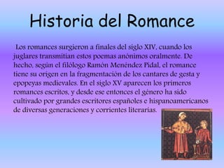 Historia del Romance
Los romances surgieron a finales del siglo XIV, cuando los
juglares transmitían estos poemas anónimos oralmente. De
hecho, según el filólogo Ramón Menéndez Pidal, el romance
tiene su origen en la fragmentación de los cantares de gesta y
epopeyas medievales. En el siglo XV aparecen los primeros
romances escritos, y desde ese entonces el género ha sido
cultivado por grandes escritores españoles e hispanoamericanos
de diversas generaciones y corrientes literarias.
 