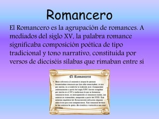 Romancero
El Romancero es la agrupación de romances. A
mediados del siglo XV, la palabra romance
significaba composición poética de tipo
tradicional y tono narrativo, constituida por
versos de dieciséis sílabas que rimaban entre sí
 