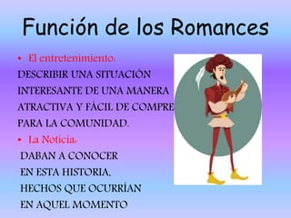 Función de los Romances
• El entretenimiento:
DESCRIBIR UNA SITUACIÓN
INTERESANTE DE UNA MANERA
ATRACTIVA Y FÁCIL DE COMPRENDER
PARA LA COMUNIDAD.
• La Noticia:
DABAN A CONOCER
EN ESTA HISTORIA,
HECHOS QUE OCURRÍAN
EN AQUEL MOMENTO
 