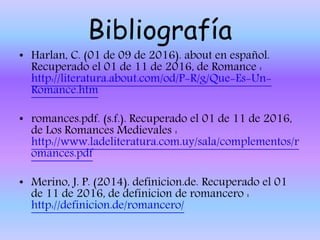 Bibliografía
• Harlan, C. (01 de 09 de 2016). about en español.
Recuperado el 01 de 11 de 2016, de Romance :
http://literatura.about.com/od/P-R/g/Que-Es-Un-
Romance.htm
• romances.pdf. (s.f.). Recuperado el 01 de 11 de 2016,
de Los Romances Medievales :
http://www.ladeliteratura.com.uy/sala/complementos/r
omances.pdf
• Merino, J. P. (2014). definicion.de. Recuperado el 01
de 11 de 2016, de definicion de romancero :
http://definicion.de/romancero/
 
