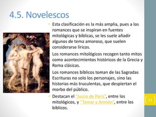 4.5. Novelescos
• Esta clasificación es la más amplia, pues a los
romances que se inspiran en fuentes
mitológicas y bíblicas, se les suele añadir
algunos de tema amoroso, que suelen
considerarse líricos.
• Los romances mitológicos recogen tanto mitos
como acontecimientos históricos de la Grecia y
Roma clásicas.
• Los romances bíblicos toman de las Sagradas
Escrituras no solo los personajes, sino las
historias más truculentas, que despiertan el
morbo del público.
• Destacan el “Juicio de Paris”, entre los
mitológicos, y “Tamar y Amnón”, entre los
bíblicos.
11
 