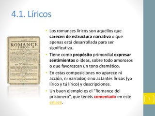 4.1. Líricos
• Los romances líricos son aquellos que
carecen de estructura narrativa o que
apenas está desarrollada para ser
significativa.
• Tiene como propósito primordial expresar
sentimientos o ideas, sobre todo amorosos
o que favorezcan un tono dramático.
• En estas composiciones no aparece ni
acción, ni narrador, sino actantes líricos (yo
lírico y tú lírico) y descripciones.
• Un buen ejemplo es el “Romance del
prisionero”, que tenéis comentado en este
enlace.
7
 
