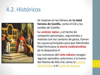 4.2. Históricos
• Se inspiran en los héroes de la edad
heroica de Castilla, como el Cid y los
condes de Castilla.
• Su carácter épico, y el hecho de
compartir personajes, argumentos y
motivos con los cantares de gesta, fueron
las causas principales para que Menéndez
Pidal formulara la teoría tradicionalista
de la diapositiva 4.
• Los romances del ciclo cidiano recogen
algunos episodios anteriores a la trama
del Poema de Mío Cid, como la Jura de
Santa Gadea o el cerco de Zamora.
8
 