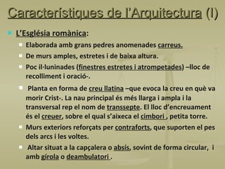 Característiques de l’Arquitectura  (I) L’Església romànica : Elaborada amb grans pedres anomenades  carreus. De murs amples, estretes i de baixa altura. Poc il·luninades ( finestres estretes i atrompetades ) –lloc de recolliment i oració-. Planta en forma de  creu llatina  –que evoca la creu en què va morir Crist-. La nau principal és més llarga i ampla i la transversal rep el nom de  transsepte . El lloc d’encreuament és el  creuer , sobre el qual s’aixeca el  cimbori  , petita torre. Murs exteriors reforçats per  contraforts , que suporten el pes dels arcs i les voltes. Altar situat a la capçalera o  absís , sovint de forma circular,  i amb  gírola  o  deambulatori  . 