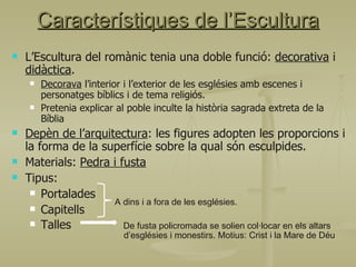 L’Escultura del romànic tenia una doble funció:  decorativa  i  didàctica . Decorava  l’interior i l’exterior de les esglésies amb escenes i personatges bíblics i de tema religiós. Pretenia explicar al poble inculte la història sagrada extreta de la Bíblia Depèn de l’arquitectura : les figures adopten les proporcions i la forma de la superfície sobre la qual són esculpides. Materials:  Pedra i fusta Tipus: Portalades Capitells Talles  De fusta policromada se solien col·locar en els altars    d’esglésies i monestirs. Motius: Crist i la Mare de Déu  Característiques de l’Escultura A dins i a fora de les esglésies. 