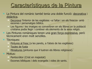 La Pintura del romànic també tenia una doble funció:  decorativa  i  didàctica . Decorava  l’interior de les esglésies –a l’altar i en els frescos- amb escenes i personatges bíblics. Les figures i les imatges es convertiren en els llibres on la població cristiana podia llegir i conèixer els elements de la seva religió. Les Pintures romàniques tenen una  gran força expressiva , però tècnicament eren molt senzilles.  Tècniques:  Pintures al fresc  (a les parets, a l’absis de les esglésies) Taules de fusta Miniatures  (pintures que il·lustren els llibres religiosos). Motius: Pantocràtor (Crist en majestat) Escenes bíbliques i dels evangelis i vides de sants. Característiques de la Pintura 