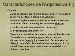 Característiques de l’Arquitectura  (II) (Segueix ) Unida a l’església, era habitual aixecar una  torre campanar , que servia per tocar a oració o de vigilància.  Adosat a l’església, en els monestirs, es construïa un pati porticat de planta quadrangular, anomenat  claustre . Ús de  l’arc de mig punt  en portes i finestres. Ús de  la volta de canó  en sostres. El conjunt arquitectònic i escultòric que es troba a la porta  d’entrada rep el nom de  portada .  Alguns dels seus elements són:  l’arquivolta , un conjunt d’arcs concèntrics , el  timpà  , superfície plana en forma de semicercle dins de la qual s’acostuma a representar una escena bíblica en pintura o escultura. 