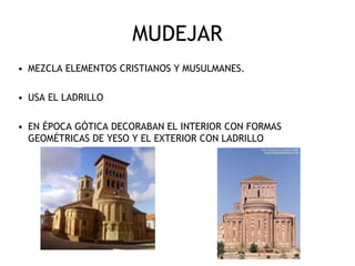 MUDEJAR
• MEZCLA ELEMENTOS CRISTIANOS Y MUSULMANES.
• USA EL LADRILLO
• EN ÉPOCA GÓTICA DECORABAN EL INTERIOR CON FORMAS
GEOMÉTRICAS DE YESO Y EL EXTERIOR CON LADRILLO
 