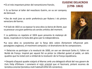 Júlia López Valera
EUGENE DELACROIX
(1798- 1863) És el més important pintor del romanticisme francès.
 Es va formar al taller del neoclàssic Guérin, on va ser company
de Géricault.
 Des de molt jove va sentir preferència per Rubens i els pintors
venecians del barroc.
 Al Saló de 1822 es va exposar la seva obra La barca de Dante, que
va provocar una gran polèmica als cercles artístics del moment.
 La polèmica es repeteix el 1824 quan presenta la matança de
Quíos, inspirada en la lluita dels grecs per la independència.
 Delacroix va participar a la revolució de 1830, on van ser derrocat Carles X, l’últim rei
Borbó de França. Inspirat per aquest fet va pintar La Llibertat guiant al poble, un dels
quadres que ha restat com a símbol de la revolució i de la França republicana.
 Després d’aquest quadre viatjarà al Marroc amb una delegació oficial del nou govern de
Lluís Felip d’Orleans i coneixerà el món oriental que el fascinarà, pintant escenes de
temàtica oriental (temàtica molt habitual entre els romàntics).
La seva obra es caracteritza per la força dels colors (fortament influenciat pels
paisatgistes anglesos), el moviment compulsiu i el dramatisme de les composicions.
 