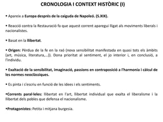 CRONOLOGIA I CONTEXT HISTÒRIC (I)
 Apareix a Europa després de la caiguda de Napoleó. (S.XIX).
 Reacció contra la Restauració fa que aquest corrent aparegui lligat als moviments liberals i
nacionalistes.
 Basat en la llibertat.
 Origen: Pèrdua de la fe en la raó (nova sensibilitat manifestada en quasi tots els àmbits
(art, música, literatura,...)). Dona prioritat al sentiment, el jo interior i, en conclusió, a
l'individu.
 Exaltació de la sensibilitat, imaginació, passions en contraposició a l'harmonia i càlcul de
les normes neoclàssiques.
 Es pinta i s'escriu en funció de les idees i els sentiments.
Corrents paral·leles: llibertat en l'art, llibertat individual que exalta el liberalisme i la
llibertat dels pobles que defensa el nacionalisme.
Protagonistes: Petita i mitjana burgesia.
 