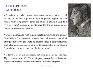 Júlia López Valera
 Considerat un dels primers paisatgistes moderns, va sortir del
seu estudi i va anar a pintar a l’exterior, pintant segons deia ell
mateix “molt simplement i sense cap afectació el que jo veig, tal i
com jo el veig”, considerat per la seva tècnica un precursor de
l’Impressionisme i del realisme.
 Utilitza una tècnica molt lliure i directa, aplicant els principis de
l’aquarel·la a l’oli, intentant captar la llum del moment, per ell el
principal és el color per sobre del dibuix i aplica el color en taques
gruixudes amb espàtula, un crític contemporani deia que utilitzava
“pinzellades burdes i rudes que ofenien al tacte”.
 El tema per ell era secundari, reflectia escenes quotidianes.
Alguns quadres seus són El carro de fenc, La catedral de Salisbury,
Barques en el Stour, vaixells carboners a l’altura de Brighton...
JOHN CONSTABLE
(1776-1838)
 