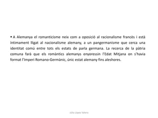 Júlia López Valera
 A Alemanya el romanticisme neix com a oposició al racionalisme francès i està
íntimament lligat al nacionalisme alemany, a un pangermanisme que cerca una
identitat comú entre tots els estats de parla germana. La recerca de la pàtria
comuna farà que els romàntics alemanys enyoressin l’Edat Mitjana on s’havia
format l’Imperi Romano-Germànic, únic estat alemany fins aleshores.
 