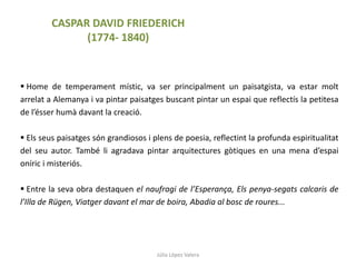 Júlia López Valera
 Home de temperament místic, va ser principalment un paisatgista, va estar molt
arrelat a Alemanya i va pintar paisatges buscant pintar un espai que reflectís la petitesa
de l’ésser humà davant la creació.
 Els seus paisatges són grandiosos i plens de poesia, reflectint la profunda espiritualitat
del seu autor. També li agradava pintar arquitectures gòtiques en una mena d’espai
oníric i misteriós.
 Entre la seva obra destaquen el naufragi de l’Esperança, Els penya-segats calcaris de
l’Illa de Rügen, Viatger davant el mar de boira, Abadia al bosc de roures...
CASPAR DAVID FRIEDERICH
(1774- 1840)
 