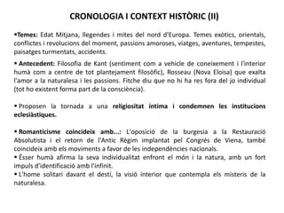 CRONOLOGIA I CONTEXT HISTÒRIC (II)
 Antecedent: Filosofia de Kant (sentiment com a vehicle de coneixement i l'interior
humà com a centre de tot plantejament filosòfic), Rosseau (Nova Eloisa) que exalta
l'amor a la naturalesa i les passions. Fitche diu que no hi ha res fora del jo individual
(tot ho existent forma part de la consciència).
 Proposen la tornada a una religiositat íntima i condemnen les institucions
eclesiàstiques.
 Romanticisme coincideix amb...: L'oposició de la burgesia a la Restauració
Absolutista i el retorn de l'Antic Règim implantat pel Congrés de Viena, també
coincideix amb els moviments a favor de les independències nacionals.
 Ésser humà afirma la seva individualitat enfront el món i la natura, amb un fort
impuls d'identificació amb l'infinit.
 L'home solitari davant el destí, la visió interior que contempla els misteris de la
naturalesa.
Temes: Edat Mitjana, llegendes i mites del nord d'Europa. Temes exòtics, orientals,
conflictes i revolucions del moment, passions amoroses, viatges, aventures, tempestes,
paisatges turmentats, accidents.
 