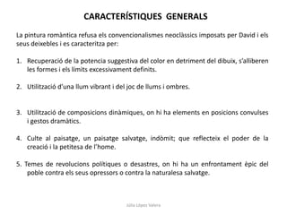 Júlia López Valera
CARACTERÍSTIQUES GENERALS
La pintura romàntica refusa els convencionalismes neoclàssics imposats per David i els
seus deixebles i es caracteritza per:
1. Recuperació de la potencia suggestiva del color en detriment del dibuix, s’alliberen
les formes i els límits excessivament definits.
2. Utilització d’una llum vibrant i del joc de llums i ombres.
3. Utilització de composicions dinàmiques, on hi ha elements en posicions convulses
i gestos dramàtics.
4. Culte al paisatge, un paisatge salvatge, indòmit; que reflecteix el poder de la
creació i la petitesa de l’home.
5. Temes de revolucions polítiques o desastres, on hi ha un enfrontament èpic del
poble contra els seus opressors o contra la naturalesa salvatge.
 