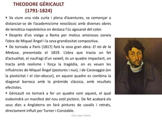 Júlia López Valera
 Va viure una vida curta i plena d’aventures, va començar a
distanciar-se de l’academicisme neoclàssic amb diverses obres
de temàtica napoleònica on destaca l’ús agosarat del color.
 Després d’un viatge a Roma per motius amorosos coneix
l’obra de Miquel Àngel i la seva grandiositat compositiva.
 De tornada a París (1817) farà la seva gran obra: El rai de la
Medusa, presentada el 1819. L’obra que tracta un fet
d’actualitat, el naufragi d’un vaixell, és un quadre impactant, on
tracta amb realisme i força la tragèdia, on es veuen les
influències de Miquel Àngel (postures i nus), i de Caravaggio (en
la plasticitat i el clar-obscur), en aquest quadre es combina la
diagonal barroca amb la piràmide clàssica, amb resultats
efectistes.
 Géricault no tornarà a fer un quadre com aquest, el qual
esdevindrà un manifest del nou estil pictòric. De fet acabarà els
seus dies a Anglaterra on farà pintures de cavalls i retrats,
directament influït per Turner i Constable.
THEODORE GÉRICAULT
(1791-1824)
 