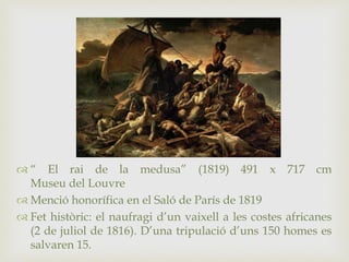  “ El rai de la medusa” (1819) 491 x 717 cm
Museu del Louvre
 Menció honorífica en el Saló de París de 1819
 Fet històric: el naufragi d’un vaixell a les costes africanes
(2 de juliol de 1816). D’una tripulació d’uns 150 homes es
salvaren 15.
 
