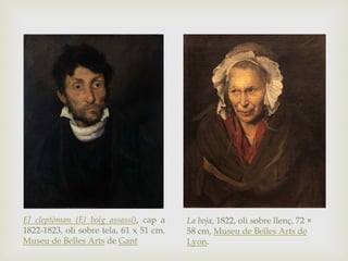 La boja, 1822, oli sobre llenç, 72 ×
58 cm, Museu de Belles Arts de
Lyon.
El cleptòman (El boig assassí), cap a
1822-1823, oli sobre tela, 61 x 51 cm.
Museu de Belles Arts de Gant
 