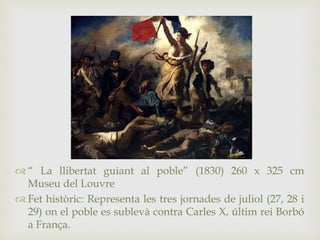  “ La llibertat guiant al poble” (1830) 260 x 325 cm
Museu del Louvre
 Fet històric: Representa les tres jornades de juliol (27, 28 i
29) on el poble es sublevà contra Carles X, últim rei Borbó
a França.
 