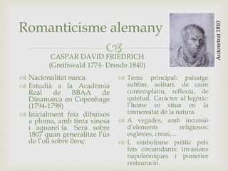 
Romanticisme alemany
CASPAR DAVID FRIEDRICH
(Greifswald 1774- Dresde 1840)
 Nacionalitat sueca.
 Estudià a la Acadèmia
Real de BBAA de
Dinamarca en Copenhage
(1794-1798)
 Inicialment feia dibuixos
a ploma, amb tinta xinesa
i aquarel·la. Serà sobre
1807 quan generalitze l’ús
de l’oli sobre llenç.
 Tema principal: paisatge
sublim, solitari, de caire
contemplatiu, reflexiu, de
quietud. Caràcter al·legòric:
l’home es situa en la
immensitat de la natura.
 A vegades, amb incursió
d’elements religiosos:
esglésies, creus,...
 I, simbolisme polític pels
fets circumdants: invasions
napoleòniques i posterior
restauració.
Autoretrat1810
 