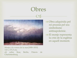 
Obres
Monjo a la vorera de la mar(1808–1810)
110 x 171,5 cm,
oli sobre llenç Berlín, Palacio de
Charlottenburg
 Obra adquirida pel
rei prussià pel seu
simbolisme
antinapoleònic.
 El monjo representa
la crisi de la església
en aquell moment.
 