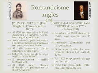 
Romanticisme
anglès
JOHN CONSTABLE (East
Bergholt 1776 – Londres
1837)
 Al 1799 inicià estudis a la Reial
Acadèmia de Londres. Abans,
havia sigut autodidacta.
 Amb retrats, còpies de clàssics
i encàrrecs religiosos ajudava a
son pare que el mantenia.
 Al 1810 començà a pintar
paisatges a l’aire lliure.
 Sobretot, paisatges de la seua
regió natal de Suffolk.
 El reconeixement li arribà
tardanament.
 Al 1833 impartí classes
d’història del paisatge en la
Reial Acadèmia.
JOSEPH MALLORD WILLIAM
TURNER (Londres 1775 –
Chelsea 1851)
 Estudià a la Reial Acadèmia
d’Art, sent acceptat als 15
anys.
 Interessos primerencs per
l’arquitectura.
 Gran aquarel·lista. La seua
primera obra a l’oli data de
1796.
 Al 1802 emprengué viatges
per Europa.
 Excel·lent paisatgista. Influí
en els impressionistes.
Autoretrat1799
Autoretrath1799
 