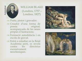 WILLIAM BLAKE
(Londres, 1757 –
Londres, 1827)
 Poeta, pintor i gravador.
 Creador d’una forma de
poesia original,
acompanyada de les seues
pròpies il·lustracions.
 Formació autodidacta i en
escola de gravat.
 Entrà a estudiar en la Reial
Acadèmia però, es revelà
contra les directrius
excessivament
neoclàssiques.
Autoretrat
 