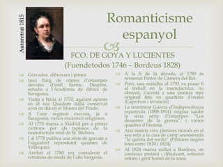 
Romanticisme
espanyol
FCO. DE GOYA Y LUCIENTES
(Fuendetodos 1746 – Bordeus 1828)
 Gravador, dibuixant i pintor.
 Inici llarg de còpies d’estampes
devotes d’estil barroc. Desprès,
estudis a l’Acadèmia de dibuix de
Saragossa.
 Viatja a Itàlia al 1770, agafant apunts
en el seu Quadern italià conservat
avui en dia en el Museu del Prado.
 A l’any següent executa, ja a
Saragossa, varios encàrrecs religiosos.
 Al 1775 marxa a Madrid per a pintar
cartrons per als tapissos de la
manufactura reial de St. Bàrbara.
 I al 1778 publica una sèrie de gravats a
l’aiguafort reproduint quadres de
Velázquez.
 Arribat el 1780 era considerat el
retratista de moda de l’alta burgesia.
 A la fi de la dècada, al 1789 és
nomenat Pintor de Càmera del Rei.
 Però, una malaltia al 1793 va posar fi
al treball en la manufactura, no
obstant, s’acostà a una pintura més
original feta en quadrats d'oxalat
(Capritxos i invenció).
 La imminent Guerra d’Independència
espanyola (1808-1814) origina també
la seua sèrie d’estampes “Los
desastres de la guerra”; i varios
quadres d’història.
 Així mateix crea pintures murals en el
seu retir a la casa de camp anomenada
“la quinta del sordo” (Pintures negres
fetes entre 1820 i 1824).
 Al 1824 marxa exiliat a Bordeus, on
continua pintant i dibuixant, sobretot
retrats i gent humil de la zona.
Autoretrat1815
 