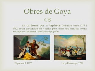 
Obres de Goya
Els cartrons per a tapissos (realitzats entre 1775 i
1792) estan estructurats en 7 sèries però, tenen una temàtica comú:
assumptes campestres i de diversió popular.
El para-sol, 1777 La gallina cega, 1789
 