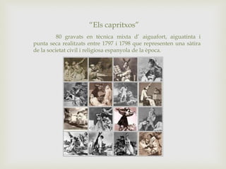“Els capritxos”
80 gravats en tècnica mixta d’ aiguafort, aiguatinta i
punta seca realitzats entre 1797 i 1798 que representen una sàtira
de la societat civil i religiosa espanyola de la època.
 