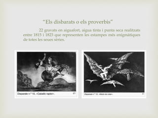 “Els disbarats o els proverbis”
22 gravats en aiguafort, aigua tinta i punta seca realitzats
entre 1815 i 1823 que representen les estampes més enigmàtiques
de totes les seues sèries.
 