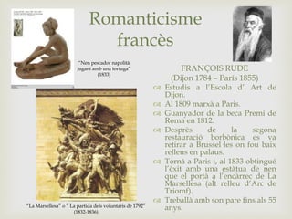 Romanticisme
francès
FRANÇOIS RUDE
(Dijon 1784 – París 1855)
 Estudis a l’Escola d’ Art de
Dijon.
 Al 1809 marxà a Paris.
 Guanyador de la beca Premi de
Roma en 1812.
 Desprès de la segona
restauració borbònica es va
retirar a Brussel·les on fou baix
relleus en palaus.
 Tornà a Paris i, al 1833 obtingué
l’èxit amb una estàtua de nen
que el portà a l’encàrrec de La
Marsellesa (alt relleu d’Arc de
Triomf).
 Treballà amb son pare fins als 55
anys.
“Nen pescador napolità
jugant amb una tortuga”
(1833)
“La Marsellesa” o ” La partida dels voluntaris de 1792”
(1832-1836)
 
