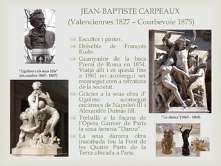 JEAN-BAPTISTE CARPEAUX
(Valenciennes 1827 – Courbevoie 1875)
 Escultor i pintor.
 Deixeble de François
Rude.
 Guanyador de la beca
Premi de Roma en 1854.
Viatjà allí i es quedà fins
a 1861 on aconseguí ser
reconegut com a retratista
de la societat.
 Gràcies a la seua obra d’
Ugolino aconseguí
encàrrecs de Napoleó III i
Alexandre Dumas fill.
 Treballà a la façana de
l’Òpera Garnier de Paris
la seua famosa “Danza”.
 La seua darrera obra
inacabada fou la Font de
les Quatre Parts de la
Terra ubicada a Paris.
“Ugolino i els seus fills”
(en marbre 1865 - 1867)
“La danza”(1865 - 1869)
 