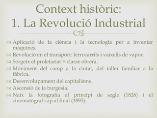 
 Aplicació de la ciència i la tecnologia per a inventar
màquines.
 Revolució en el transport: ferrocarrils i vaixells de vapor.
 Sorgeix el proletariat = classe obrera.
 Moviment del camp a la ciutat, del taller familiar a la
fàbrica.
 Desenvolupament del capitalisme.
 Ascensió de la burgesia.
 Naix la fotografia al principi de segle (1826) i el
cinematògraf cap al final (1895).
Context històric:
1. La Revolució Industrial
 