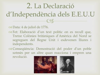 
 Data: 4 de juliol de 1776.
 Fet: Elaboració d’un text polític on es recull que,
Tretze Colònies britàniques d’Amèrica del Nord se
segreguen del Regne Unit i esdevenen lliures i
independents.
 Conseqüència: Demostració del poder d’un poble
sotmès per un altre quan reacciona i empren una
revolució.
2. La Declaració
d’Independència dels E.E.U.U
 