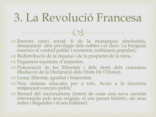 
 Enorme canvi social: fi de la monarquia absolutista,
desaparició dels privilegis dels nobles i el clero. La burgesia
exerceix el control polític i econòmic (sobirania popular).
 Redistribució de la riquesa i de la propietat de la terra.
 Pagament equitatiu d’impostos.
 Potenciació de les llibertats i dels drets dels ciutadans
(Redacció de la Declaració dels Drets De l’Home).
 Lema: llibertat, igualtat i fraternitat.
 Nou sistema educatiu per a tots. Accés a la docència
mitjançant concurs públic.
 Bressol del nacionalisme (intent de crear una nova societat
interessada pels seus orígens, el seu passat històric, els seus
mites i llegendes i el seu folklore).
3. La Revolució Francesa
 