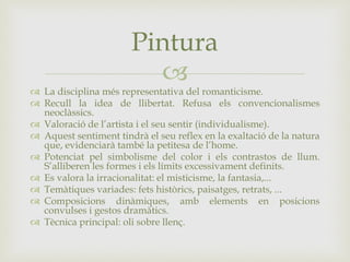 
 La disciplina més representativa del romanticisme.
 Recull la idea de llibertat. Refusa els convencionalismes
neoclàssics.
 Valoració de l’artista i el seu sentir (individualisme).
 Aquest sentiment tindrà el seu reflex en la exaltació de la natura
que, evidenciarà també la petitesa de l’home.
 Potenciat pel simbolisme del color i els contrastos de llum.
S’alliberen les formes i els límits excessivament definits.
 Es valora la irracionalitat: el misticisme, la fantasia,...
 Temàtiques variades: fets històrics, paisatges, retrats, ...
 Composicions dinàmiques, amb elements en posicions
convulses i gestos dramàtics.
 Tècnica principal: oli sobre llenç.
Pintura
 