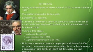 BEETHOVEN
• Luding Van Beethoven va néixer a Bon el 1770 i va morir a Viena al
1827.
• Va estudiar música des de ben petit.
• Caràcter tosc i esquerp.
• La soledat i l’aïllament a què el va conduir la sordesa van ser els
motors de la seva inspiració romàntica, que li permeté crear un
llenguatge propi.
• Va tindre tres etapes:
• La clàssica: fins el 1802.
• La de transició: fins el 1816.
• La plenament romàntica: fins el 1826.
• El fet que al seu enterrament acompanyessin el fèretre 20.000
persones, no solament posava de manifest l’èxit de Beethoven com
a compositor, sinó també el triomf del llenguatge musical
 