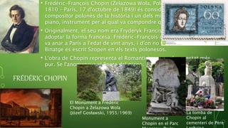 FRÉDÉRIC CHOPIN
• Frédéric-François Chopin (Żelazowa Wola, Polònia, 1 de març de
1810 – París, 17 d'octubre de 1849) és considerat el millor
compositor polonès de la història i un dels millors compositors de
piano, instrument per al qual va compondre quasi exclusivament.
• Originalment, el seu nom era Fryderyk Franciszek Chopin, però va
adoptar la forma francesa: Frédéric-François quan va deixar Polònia i
va anar a París a l'edat de vint anys, i d'on no va tornar mai. El seu
llinatge és escrit Szopen en els texts polonesos.
• L'obra de Chopin representa el Romanticisme en el seu estat més
pur. Se l'anomenava el Poeta del piano.
La tomba de
Chopin al
cementeri de Père
El Monument a Frédéric
Chopin a Żelazowa Wola
(Józef Gosławski, 1955/1969)
Monument a
Chopin en el Parc
 