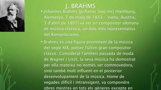 J. BRAHMS
• Johannes Brahms [joˌɦanəs ˈbʁɑ:ms] (Hamburg,
Alemanya, 7 de maig de 1833 - Viena, Àustria,
3 d'abril de 1897) va ser un compositor alemany
de música clàssica, un dels més representatius
del Romanticisme.
• Brahms és una figura prominent de la música
del segle XIX, potser l'últim gran compositor
clàssic. Considerat l'antítesi passada de moda
de Wagner i Liszt, la seva música ha demostrat
per ella mateixa no només ser commovedora,
sinó també molt influent en el posterior
desenvolupament de la música. Home de
vegades difícil i intransigent, va compondre
obres mestres en tots els gèneres excepte en
 
