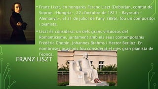 • Franz Liszt, en hongarès Ferenc Liszt (Doborjan, comtat de
Sopron -Hongria-, 22 d'octubre de 1811 – Bayreuth –
Alemanya-, el 31 de juliol de l'any 1886), fou un compositor
i pianista.
• Liszt és considerat un dels grans virtuosos del
Romanticisme, juntament amb els seus contemporanis
Frédéric Chopin, Johannes Brahms i Hector Berlioz. En
nombroses ocasions fou considerat el més gran pianista de
l'època.
FRANZ LISZT
 